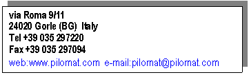 Casella di testo: via Roma 9/11
24020 Gorle (BG)  Italy
Tel +39 035 297220
Fax +39 035 297094
web:www.pilomat.com  e-mail:pilomat@pilomat.com
